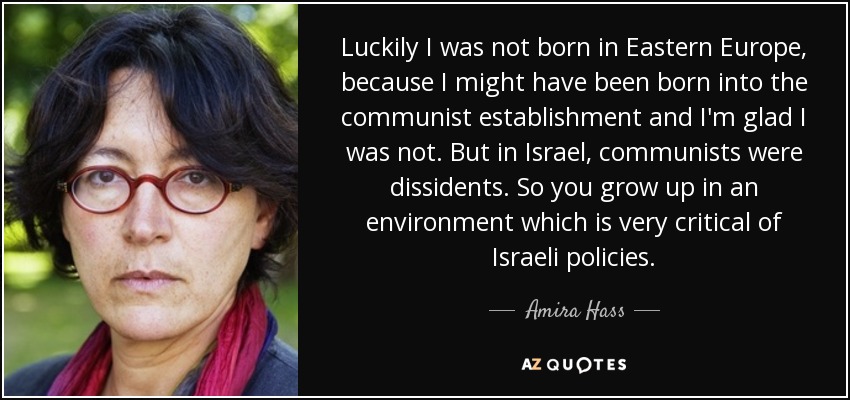 Luckily I was not born in Eastern Europe, because I might have been born into the communist establishment and I'm glad I was not. But in Israel, communists were dissidents. So you grow up in an environment which is very critical of Israeli policies. - Amira Hass