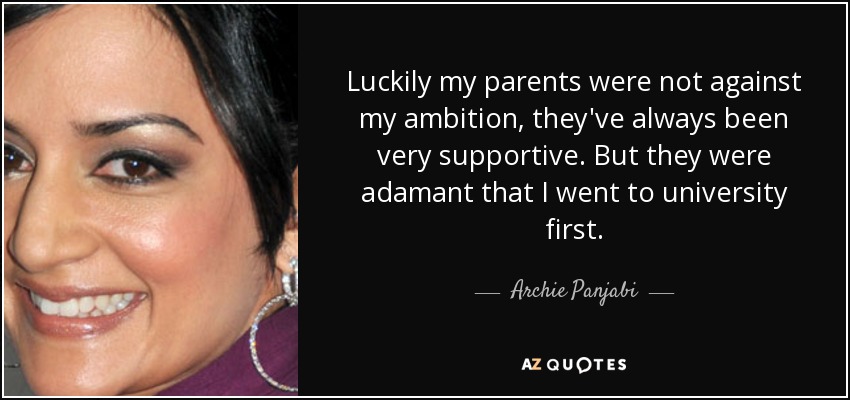 Luckily my parents were not against my ambition, they've always been very supportive. But they were adamant that I went to university first. - Archie Panjabi