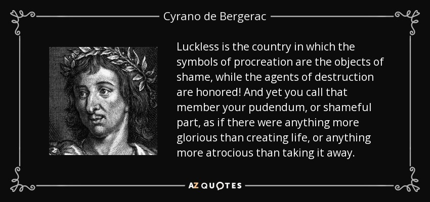 Luckless is the country in which the symbols of procreation are the objects of shame, while the agents of destruction are honored! And yet you call that member your pudendum, or shameful part, as if there were anything more glorious than creating life, or anything more atrocious than taking it away. - Cyrano de Bergerac