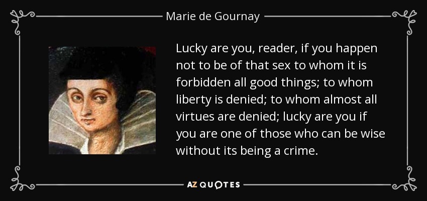 Lucky are you, reader, if you happen not to be of that sex to whom it is forbidden all good things; to whom liberty is denied; to whom almost all virtues are denied; lucky are you if you are one of those who can be wise without its being a crime. - Marie de Gournay