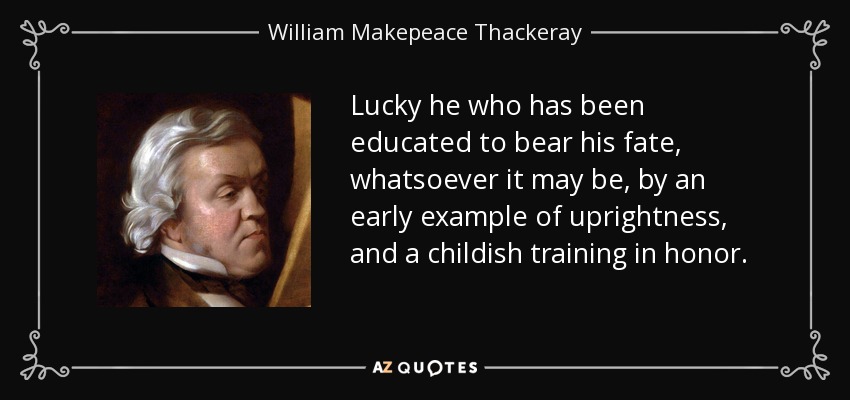 Lucky he who has been educated to bear his fate, whatsoever it may be, by an early example of uprightness, and a childish training in honor. - William Makepeace Thackeray