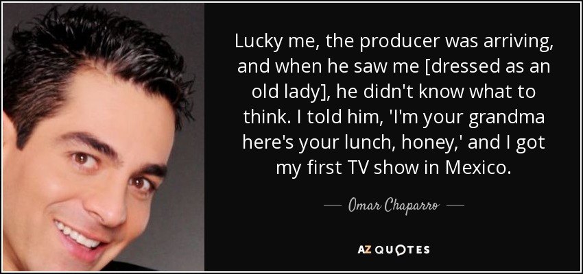 Lucky me, the producer was arriving, and when he saw me [dressed as an old lady], he didn't know what to think. I told him, 'I'm your grandma here's your lunch, honey,' and I got my first TV show in Mexico. - Omar Chaparro