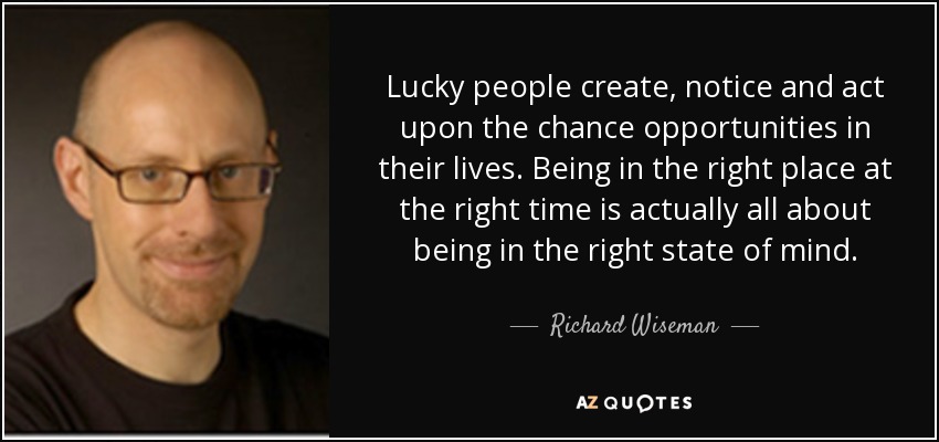 Lucky people create, notice and act upon the chance opportunities in their lives. Being in the right place at the right time is actually all about being in the right state of mind. - Richard Wiseman