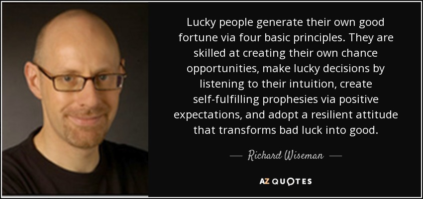 Lucky people generate their own good fortune via four basic principles. They are skilled at creating their own chance opportunities, make lucky decisions by listening to their intuition, create self-fulfilling prophesies via positive expectations, and adopt a resilient attitude that transforms bad luck into good. - Richard Wiseman