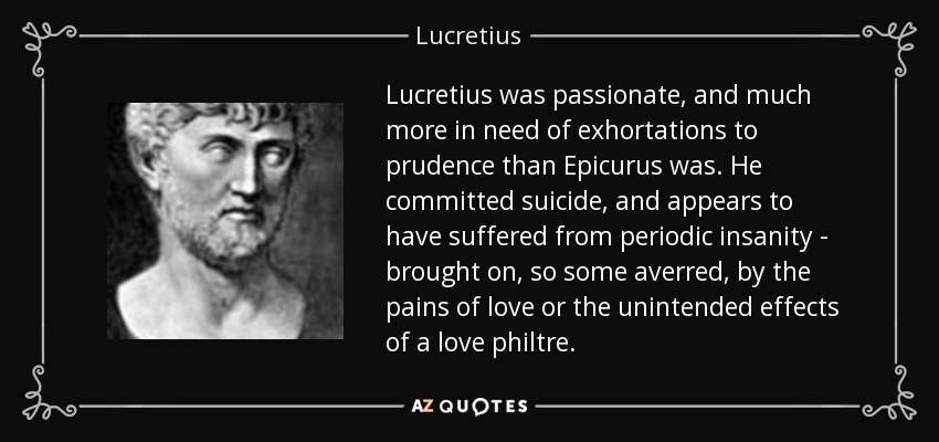 Lucretius was passionate, and much more in need of exhortations to prudence than Epicurus was. He committed suicide, and appears to have suffered from periodic insanity - brought on, so some averred, by the pains of love or the unintended effects of a love philtre. - Lucretius