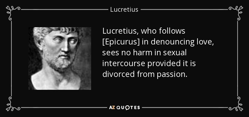 Lucretius, who follows [Epicurus] in denouncing love, sees no harm in sexual intercourse provided it is divorced from passion. - Lucretius