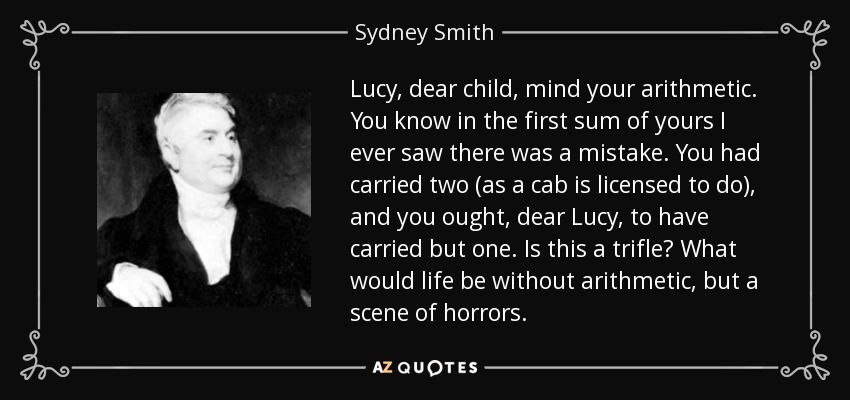 Lucy, dear child, mind your arithmetic. You know in the first sum of yours I ever saw there was a mistake. You had carried two (as a cab is licensed to do), and you ought, dear Lucy, to have carried but one. Is this a trifle? What would life be without arithmetic, but a scene of horrors. - Sydney Smith