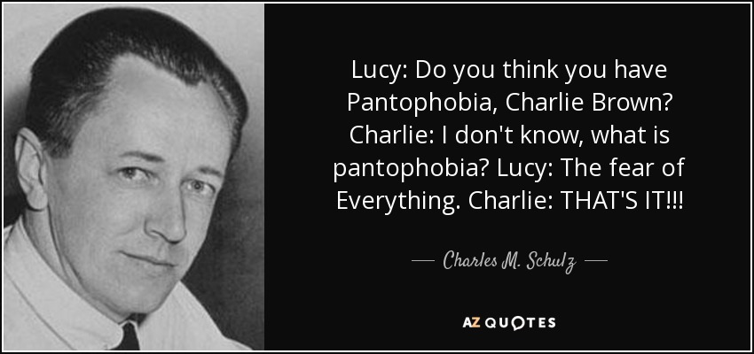 Lucy: Do you think you have Pantophobia, Charlie Brown? Charlie: I don't know, what is pantophobia? Lucy: The fear of Everything. Charlie: THAT'S IT!!! - Charles M. Schulz