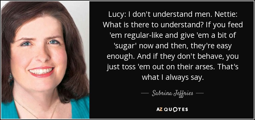 Lucy: I don't understand men. Nettie: What is there to understand? If you feed 'em regular-like and give 'em a bit of 'sugar' now and then, they're easy enough. And if they don't behave, you just toss 'em out on their arses. That's what I always say. - Sabrina Jeffries