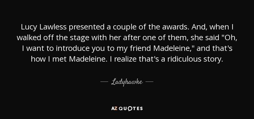 Lucy Lawless presented a couple of the awards. And, when I walked off the stage with her after one of them, she said 