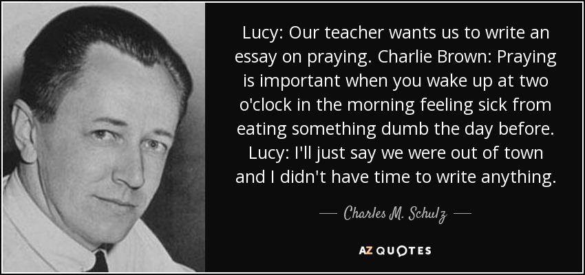 Lucy: Our teacher wants us to write an essay on praying. Charlie Brown: Praying is important when you wake up at two o'clock in the morning feeling sick from eating something dumb the day before. Lucy: I'll just say we were out of town and I didn't have time to write anything. - Charles M. Schulz