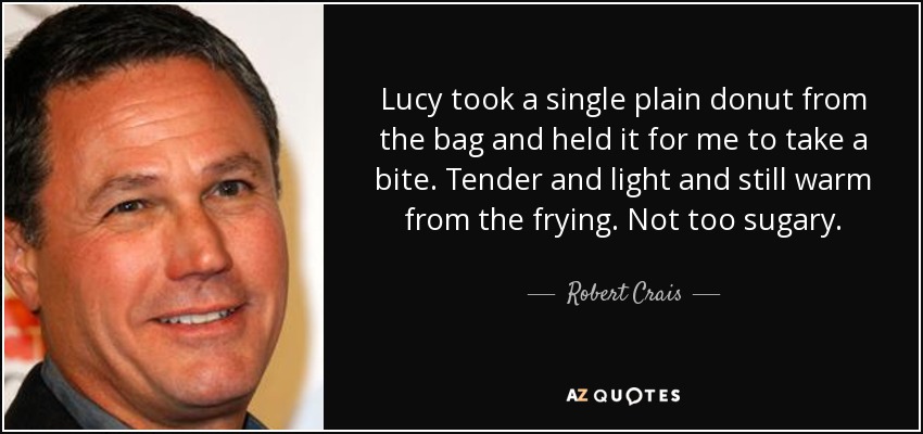 Lucy took a single plain donut from the bag and held it for me to take a bite. Tender and light and still warm from the frying. Not too sugary. - Robert Crais