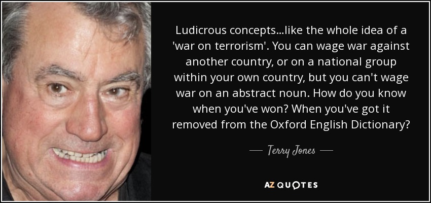 Ludicrous concepts…like the whole idea of a 'war on terrorism'. You can wage war against another country, or on a national group within your own country, but you can't wage war on an abstract noun. How do you know when you've won? When you've got it removed from the Oxford English Dictionary? - Terry Jones