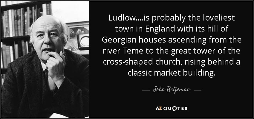 Ludlow....is probably the loveliest town in England with its hill of Georgian houses ascending from the river Teme to the great tower of the cross-shaped church, rising behind a classic market building. - John Betjeman