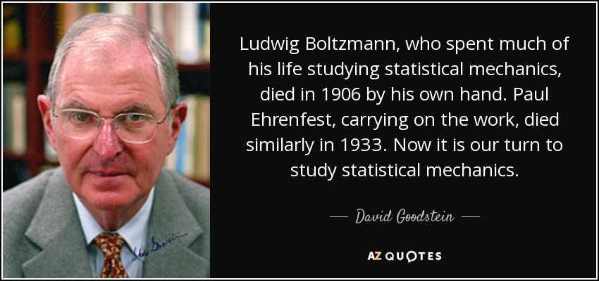Ludwig Boltzmann, who spent much of his life studying statistical mechanics, died in 1906 by his own hand. Paul Ehrenfest, carrying on the work, died similarly in 1933. Now it is our turn to study statistical mechanics. - David Goodstein