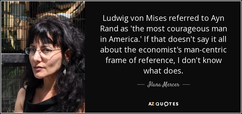 Ludwig von Mises referred to Ayn Rand as 'the most courageous man in America.' If that doesn't say it all about the economist's man-centric frame of reference, I don't know what does. - Ilana Mercer