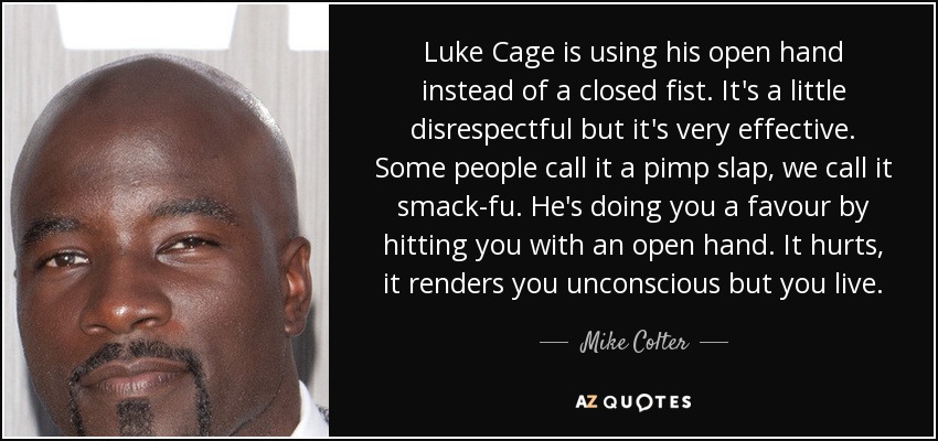 Luke Cage is using his open hand instead of a closed fist. It's a little disrespectful but it's very effective. Some people call it a pimp slap, we call it smack-fu. He's doing you a favour by hitting you with an open hand. It hurts, it renders you unconscious but you live. - Mike Colter