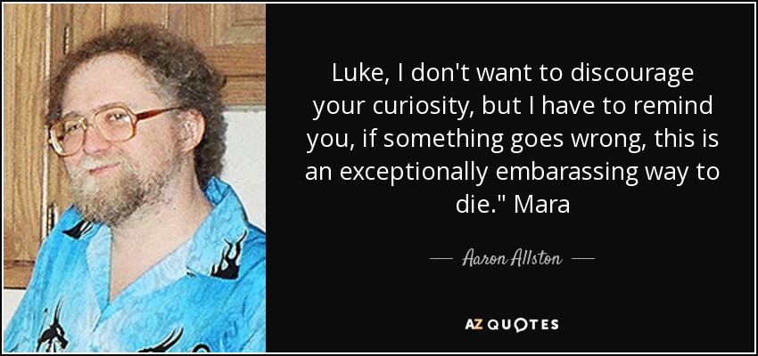 Luke, I don't want to discourage your curiosity, but I have to remind you, if something goes wrong, this is an exceptionally embarassing way to die.