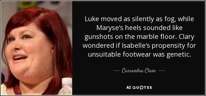 Luke moved as silently as fog, while Maryse's heels sounded like gunshots on the marble floor. Clary wondered if Isabelle's propensity for unsuitable footwear was genetic. - Cassandra Clare