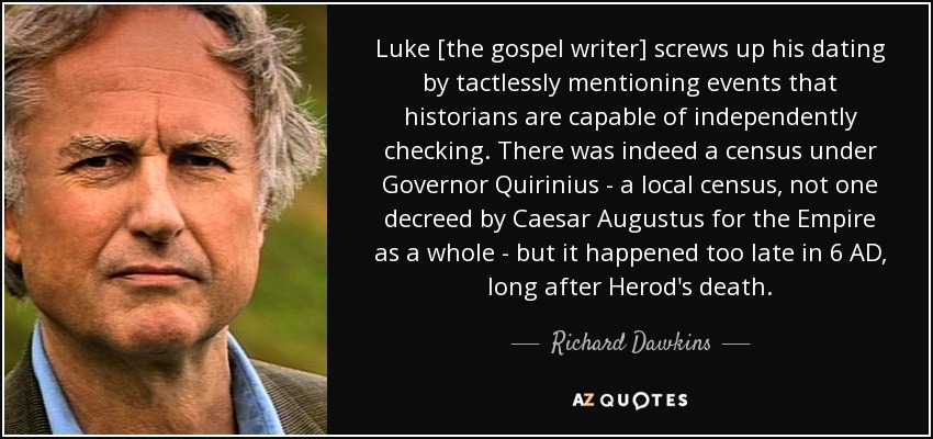 Luke [the gospel writer] screws up his dating by tactlessly mentioning events that historians are capable of independently checking. There was indeed a census under Governor Quirinius - a local census, not one decreed by Caesar Augustus for the Empire as a whole - but it happened too late in 6 AD, long after Herod's death. - Richard Dawkins