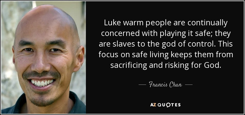Luke warm people are continually concerned with playing it safe; they are slaves to the god of control. This focus on safe living keeps them from sacrificing and risking for God. - Francis Chan
