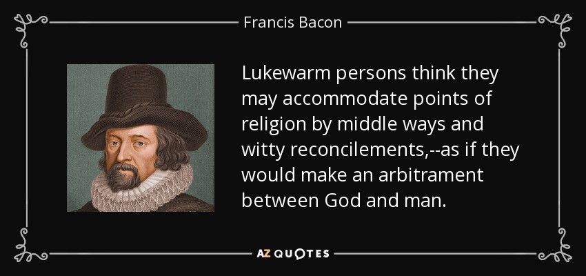 Lukewarm persons think they may accommodate points of religion by middle ways and witty reconcilements,--as if they would make an arbitrament between God and man. - Francis Bacon