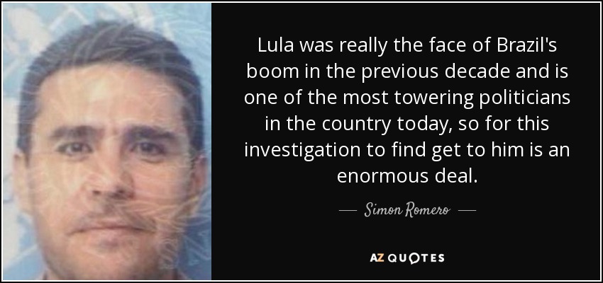 Lula was really the face of Brazil's boom in the previous decade and is one of the most towering politicians in the country today, so for this investigation to find get to him is an enormous deal. - Simon Romero