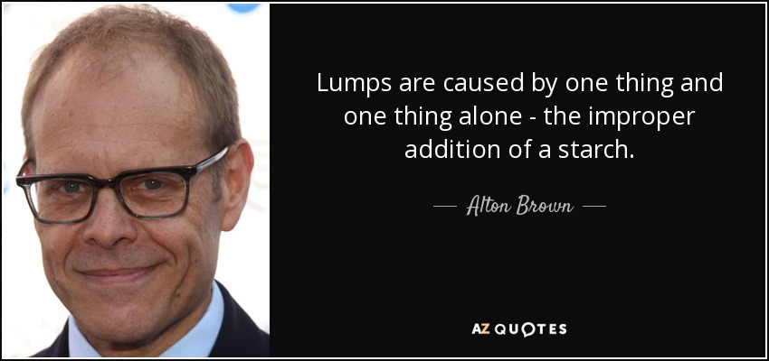 Lumps are caused by one thing and one thing alone - the improper addition of a starch. - Alton Brown