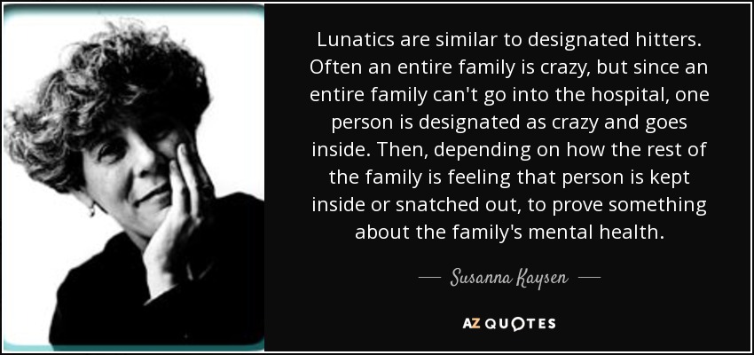 Lunatics are similar to designated hitters. Often an entire family is crazy, but since an entire family can't go into the hospital, one person is designated as crazy and goes inside. Then, depending on how the rest of the family is feeling that person is kept inside or snatched out, to prove something about the family's mental health. - Susanna Kaysen