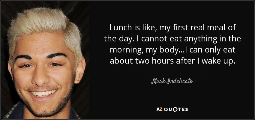 Lunch is like, my first real meal of the day. I cannot eat anything in the morning, my body...I can only eat about two hours after I wake up. - Mark Indelicato