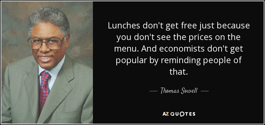 Lunches don't get free just because you don't see the prices on the menu. And economists don't get popular by reminding people of that. - Thomas Sowell
