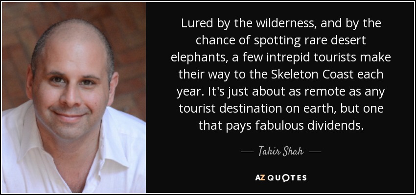 Lured by the wilderness, and by the chance of spotting rare desert elephants, a few intrepid tourists make their way to the Skeleton Coast each year. It's just about as remote as any tourist destination on earth, but one that pays fabulous dividends. - Tahir Shah