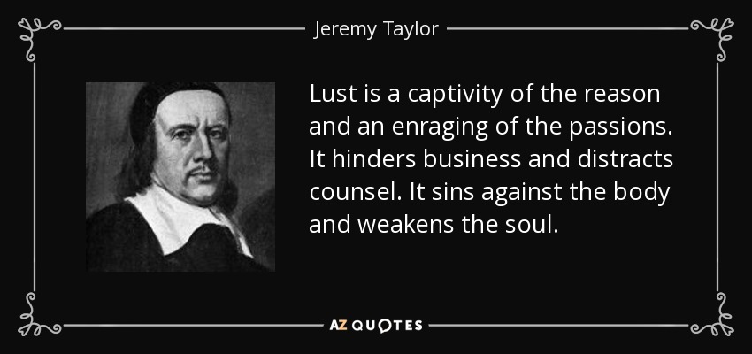 Lust is a captivity of the reason and an enraging of the passions. It hinders business and distracts counsel. It sins against the body and weakens the soul. - Jeremy Taylor