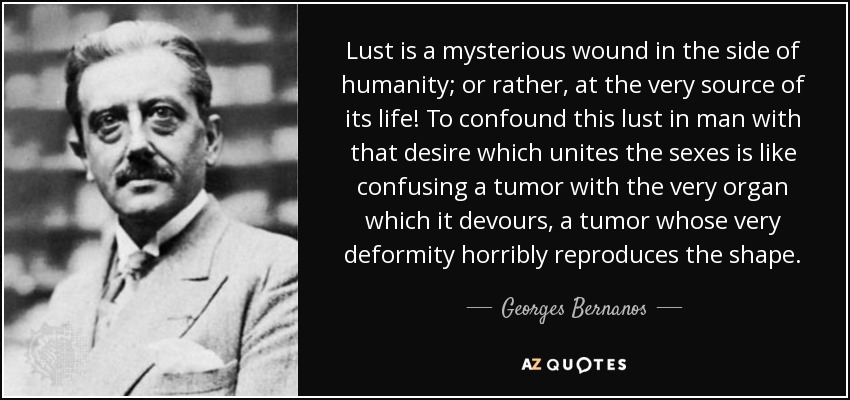 Lust is a mysterious wound in the side of humanity; or rather, at the very source of its life! To confound this lust in man with that desire which unites the sexes is like confusing a tumor with the very organ which it devours, a tumor whose very deformity horribly reproduces the shape. - Georges Bernanos