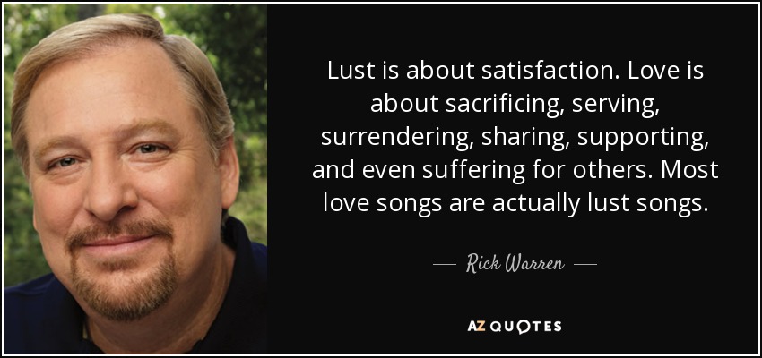 Lust is about satisfaction. Love is about sacrificing, serving, surrendering, sharing, supporting, and even suffering for others. Most love songs are actually lust songs. - Rick Warren