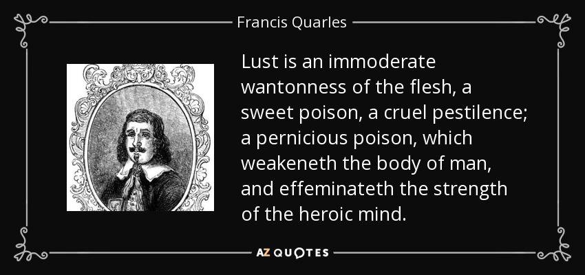 Lust is an immoderate wantonness of the flesh, a sweet poison, a cruel pestilence; a pernicious poison, which weakeneth the body of man, and effeminateth the strength of the heroic mind. - Francis Quarles
