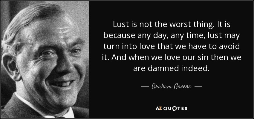 Lust is not the worst thing. It is because any day, any time, lust may turn into love that we have to avoid it. And when we love our sin then we are damned indeed. - Graham Greene