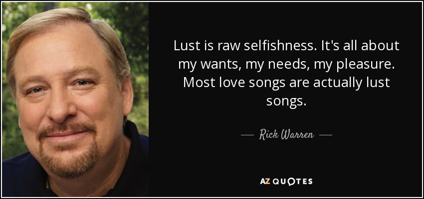 Lust is raw selfishness. It's all about my wants, my needs, my pleasure. Most love songs are actually lust songs. - Rick Warren