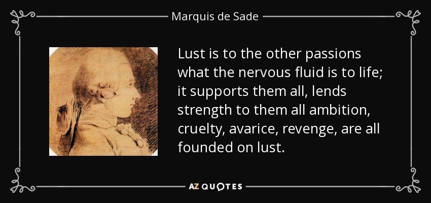 Lust is to the other passions what the nervous fluid is to life; it supports them all, lends strength to them all ambition, cruelty, avarice, revenge, are all founded on lust. - Marquis de Sade