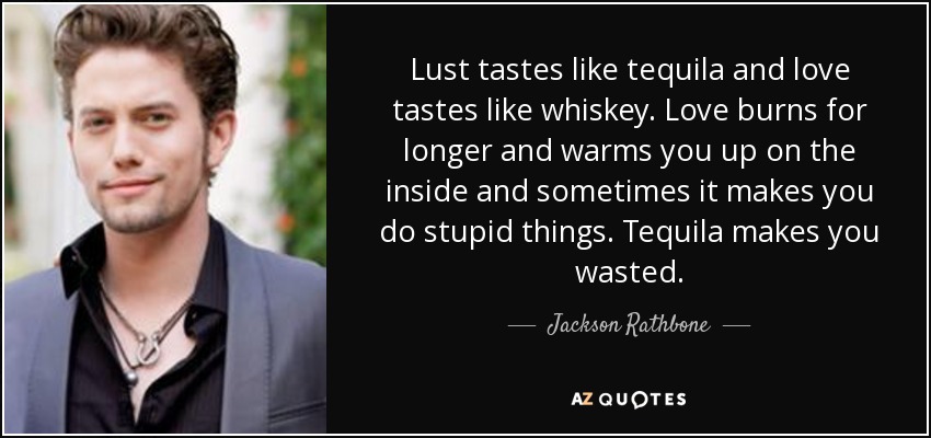 Lust tastes like tequila and love tastes like whiskey. Love burns for longer and warms you up on the inside and sometimes it makes you do stupid things. Tequila makes you wasted. - Jackson Rathbone