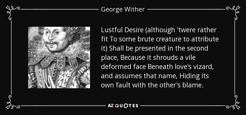 Lustful Desire (although 'twere rather fit To some brute creature to attribute it) Shall be presented in the second place, Because it shrouds a vile deformed face Beneath love's vizard, and assumes that name, Hiding its own fault with the other's blame. - George Wither