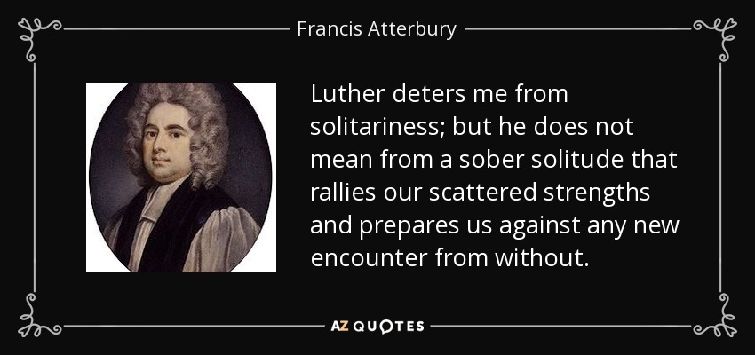 Luther deters me from solitariness; but he does not mean from a sober solitude that rallies our scattered strengths and prepares us against any new encounter from without. - Francis Atterbury