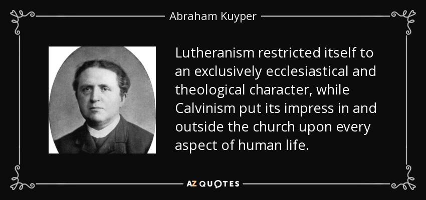 Lutheranism restricted itself to an exclusively ecclesiastical and theological character, while Calvinism put its impress in and outside the church upon every aspect of human life. - Abraham Kuyper