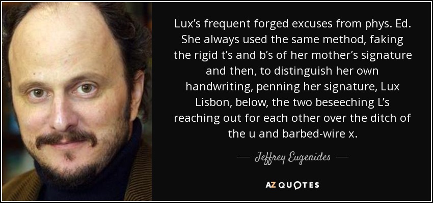 Lux’s frequent forged excuses from phys. Ed. She always used the same method, faking the rigid t’s and b’s of her mother’s signature and then, to distinguish her own handwriting, penning her signature, Lux Lisbon, below, the two beseeching L’s reaching out for each other over the ditch of the u and barbed-wire x. - Jeffrey Eugenides