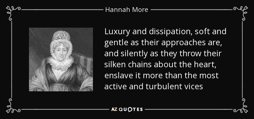 Luxury and dissipation, soft and gentle as their approaches are, and silently as they throw their silken chains about the heart, enslave it more than the most active and turbulent vices - Hannah More