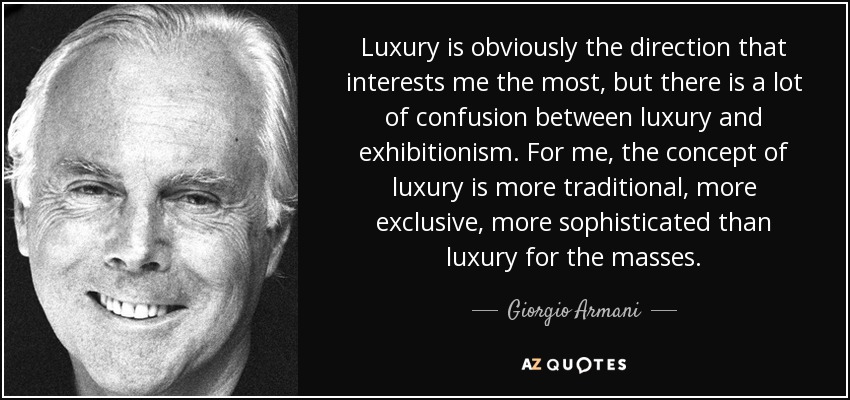 Luxury is obviously the direction that interests me the most, but there is a lot of confusion between luxury and exhibitionism. For me, the concept of luxury is more traditional, more exclusive, more sophisticated than luxury for the masses. - Giorgio Armani
