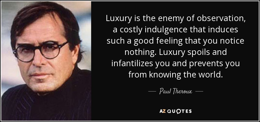 Luxury is the enemy of observation, a costly indulgence that induces such a good feeling that you notice nothing. Luxury spoils and infantilizes you and prevents you from knowing the world. - Paul Theroux