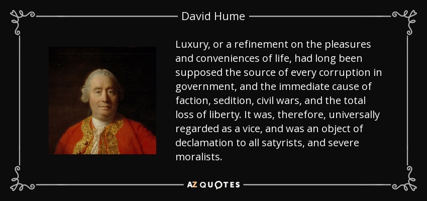 Luxury, or a refinement on the pleasures and conveniences of life, had long been supposed the source of every corruption in government, and the immediate cause of faction, sedition, civil wars, and the total loss of liberty. It was, therefore, universally regarded as a vice, and was an object of declamation to all satyrists, and severe moralists. - David Hume