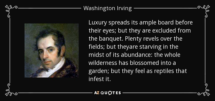 Luxury spreads its ample board before their eyes; but they are excluded from the banquet. Plenty revels over the fields; but theyare starving in the midst of its abundance: the whole wilderness has blossomed into a garden; but they feel as reptiles that infest it. - Washington Irving