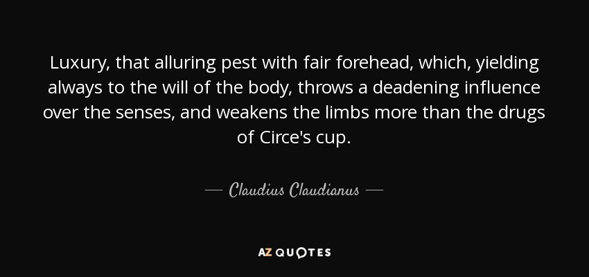 Luxury, that alluring pest with fair forehead, which, yielding always to the will of the body, throws a deadening influence over the senses, and weakens the limbs more than the drugs of Circe's cup. - Claudius Claudianus